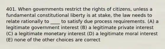 401. When governments restrict the rights of citizens, unless a fundamental constitutional liberty is at stake, the law needs to relate rationally to ____ to satisfy due process requirements. (A) a legitimate government interest (B) a legitimate private interest (C) a legitimate monetary interest (D) a legitimate moral interest (E) none of the other choices are correct