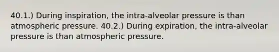 40.1.) During inspiration, the intra-alveolar pressure is than atmospheric pressure. 40.2.) During expiration, the intra-alveolar pressure is than atmospheric pressure.