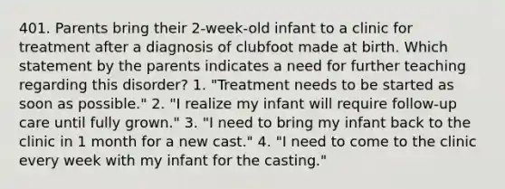 401. Parents bring their 2-week-old infant to a clinic for treatment after a diagnosis of clubfoot made at birth. Which statement by the parents indicates a need for further teaching regarding this disorder? 1. "Treatment needs to be started as soon as possible." 2. "I realize my infant will require follow-up care until fully grown." 3. "I need to bring my infant back to the clinic in 1 month for a new cast." 4. "I need to come to the clinic every week with my infant for the casting."