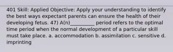 401 Skill: Applied Objective: Apply your understanding to identify the best ways expectant parents can ensure the health of their developing fetus. 47) A(n)__________ period refers to the optimal time period when the normal development of a particular skill must take place. a. accommodation b. assimilation c. sensitive d. imprinting