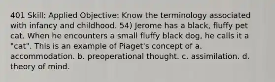 401 Skill: Applied Objective: Know the terminology associated with infancy and childhood. 54) Jerome has a black, fluffy pet cat. When he encounters a small fluffy black dog, he calls it a "cat". This is an example of Piaget's concept of a. accommodation. b. preoperational thought. c. assimilation. d. theory of mind.