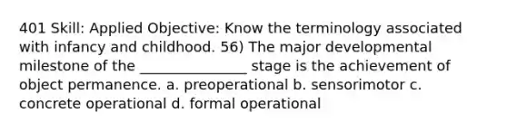 401 Skill: Applied Objective: Know the terminology associated with infancy and childhood. 56) The major developmental milestone of the _______________ stage is the achievement of object permanence. a. preoperational b. sensorimotor c. concrete operational d. formal operational