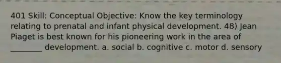 401 Skill: Conceptual Objective: Know the key terminology relating to prenatal and infant physical development. 48) Jean Piaget is best known for his pioneering work in the area of ________ development. a. social b. cognitive c. motor d. sensory