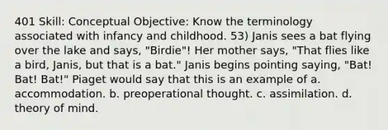 401 Skill: Conceptual Objective: Know the terminology associated with infancy and childhood. 53) Janis sees a bat flying over the lake and says, "Birdie"! Her mother says, "That flies like a bird, Janis, but that is a bat." Janis begins pointing saying, "Bat! Bat! Bat!" Piaget would say that this is an example of a. accommodation. b. preoperational thought. c. assimilation. d. theory of mind.