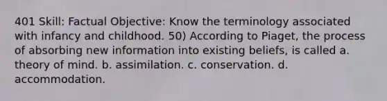 401 Skill: Factual Objective: Know the terminology associated with infancy and childhood. 50) According to Piaget, the process of absorbing new information into existing beliefs, is called a. theory of mind. b. assimilation. c. conservation. d. accommodation.