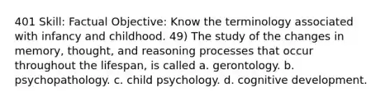 401 Skill: Factual Objective: Know the terminology associated with infancy and childhood. 49) The study of the changes in memory, thought, and reasoning processes that occur throughout the lifespan, is called a. gerontology. b. psychopathology. c. child psychology. d. cognitive development.