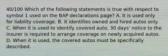 40/100 Which of the following statements is true with respect to symbol 1 used on the BAP declarations page? A. It is used only for liability coverage. B. It identifies owned and hired autos only. C. When it is used to identify covered auto, 30 days' notice to the insurer is required to arrange coverage on newly acquired autos. D. When it is used, the covered autos must be specifically described.