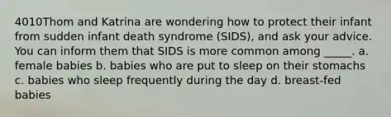 4010Thom and Katrina are wondering how to protect their infant from sudden infant death syndrome (SIDS), and ask your advice. You can inform them that SIDS is more common among _____. a. female babies b. babies who are put to sleep on their stomachs c. babies who sleep frequently during the day d. breast-fed babies