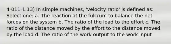 4-011-1.13) In simple machines, 'velocity ratio' is defined as: Select one: a. The reaction at the fulcrum to balance the net forces on the system b. The ratio of the load to the effort c. The ratio of the distance moved by the effort to the distance moved by the load d. The ratio of the work output to the work input