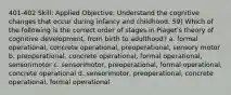 401-402 Skill: Applied Objective: Understand the cognitive changes that occur during infancy and childhood. 59) Which of the following is the correct order of stages in Piaget's theory of cognitive development, from birth to adulthood? a. formal operational, concrete operational, preoperational, sensory motor b. preoperational, concrete operational, formal operational, sensorimotor c. sensorimotor, preoperational, formal operational, concrete operational d. sensorimotor, preoperational, concrete operational, formal operational