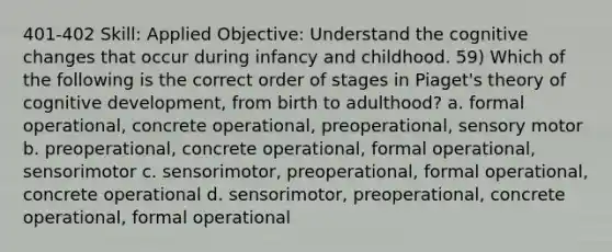 401-402 Skill: Applied Objective: Understand the cognitive changes that occur during infancy and childhood. 59) Which of the following is the correct order of stages in Piaget's theory of cognitive development, from birth to adulthood? a. formal operational, concrete operational, preoperational, sensory motor b. preoperational, concrete operational, formal operational, sensorimotor c. sensorimotor, preoperational, formal operational, concrete operational d. sensorimotor, preoperational, concrete operational, formal operational