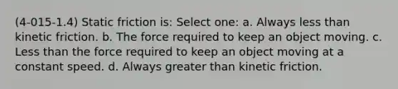 (4-015-1.4) Static friction is: Select one: a. Always less than kinetic friction. b. The force required to keep an object moving. c. Less than the force required to keep an object moving at a constant speed. d. Always greater than kinetic friction.