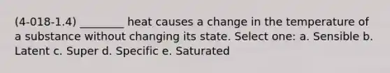 (4-018-1.4) ________ heat causes a change in the temperature of a substance without changing its state. Select one: a. Sensible b. Latent c. Super d. Specific e. Saturated