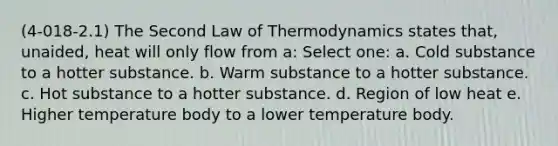 (4-018-2.1) The Second Law of Thermodynamics states that, unaided, heat will only flow from a: Select one: a. Cold substance to a hotter substance. b. Warm substance to a hotter substance. c. Hot substance to a hotter substance. d. Region of low heat e. Higher temperature body to a lower temperature body.