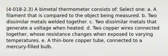 (4-018-2.3) A bimetal thermometer consists of: Select one: a. A filament that is compared to the object being measured. b. Two dissimilar metals welded together. c. Two dissimilar metals that generate a voltage when heated. d. Two copper wires connected together, whose resistance changes when exposed to varying temperatures. e. A thin-bore copper tube, connected to a mercury-filled bulb.