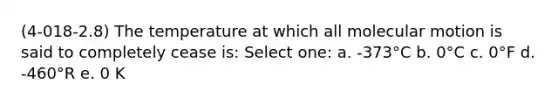 (4-018-2.8) The temperature at which all molecular motion is said to completely cease is: Select one: a. -373°C b. 0°C c. 0°F d. -460°R e. 0 K