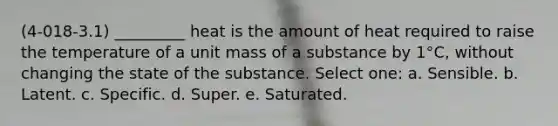 (4-018-3.1) _________ heat is the amount of heat required to raise the temperature of a unit mass of a substance by 1°C, without changing the state of the substance. Select one: a. Sensible. b. Latent. c. Specific. d. Super. e. Saturated.