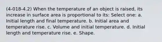 (4-018-4.2) When the temperature of an object is raised, its increase in surface area is proportional to its: Select one: a. Initial length and final temperature. b. Initial area and temperature rise. c. Volume and initial temperature. d. Initial length and temperature rise. e. Shape.