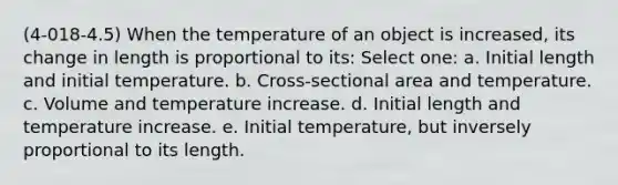 (4-018-4.5) When the temperature of an object is increased, its change in length is proportional to its: Select one: a. Initial length and initial temperature. b. Cross-sectional area and temperature. c. Volume and temperature increase. d. Initial length and temperature increase. e. Initial temperature, but inversely proportional to its length.