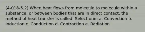 (4-018-5.2) When heat flows from molecule to molecule within a substance, or between bodies that are in direct contact, the method of heat transfer is called: Select one: a. Convection b. Induction c. Conduction d. Contraction e. Radiation