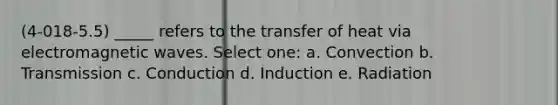 (4-018-5.5) _____ refers to the transfer of heat via electromagnetic waves. Select one: a. Convection b. Transmission c. Conduction d. Induction e. Radiation