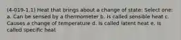 (4-019-1.1) Heat that brings about a change of state: Select one: a. Can be sensed by a thermometer b. Is called sensible heat c. Causes a change of temperature d. Is called latent heat e. Is called specific heat