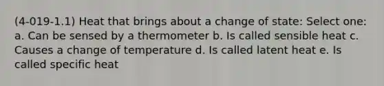 (4-019-1.1) Heat that brings about a change of state: Select one: a. Can be sensed by a thermometer b. Is called sensible heat c. Causes a change of temperature d. Is called latent heat e. Is called specific heat