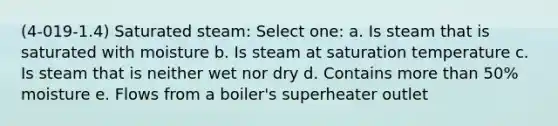 (4-019-1.4) Saturated steam: Select one: a. Is steam that is saturated with moisture b. Is steam at saturation temperature c. Is steam that is neither wet nor dry d. Contains more than 50% moisture e. Flows from a boiler's superheater outlet