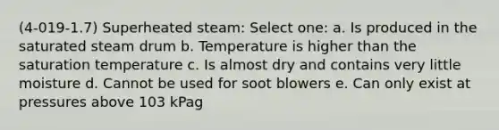 (4-019-1.7) Superheated steam: Select one: a. Is produced in the saturated steam drum b. Temperature is higher than the saturation temperature c. Is almost dry and contains very little moisture d. Cannot be used for soot blowers e. Can only exist at pressures above 103 kPag