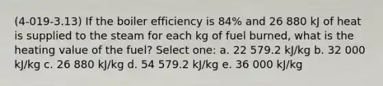 (4-019-3.13) If the boiler efficiency is 84% and 26 880 kJ of heat is supplied to the steam for each kg of fuel burned, what is the heating value of the fuel? Select one: a. 22 579.2 kJ/kg b. 32 000 kJ/kg c. 26 880 kJ/kg d. 54 579.2 kJ/kg e. 36 000 kJ/kg