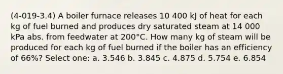 (4-019-3.4) A boiler furnace releases 10 400 kJ of heat for each kg of fuel burned and produces dry saturated steam at 14 000 kPa abs. from feedwater at 200°C. How many kg of steam will be produced for each kg of fuel burned if the boiler has an efficiency of 66%? Select one: a. 3.546 b. 3.845 c. 4.875 d. 5.754 e. 6.854