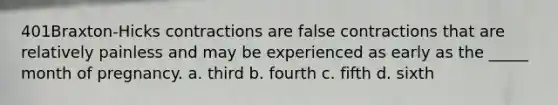 401Braxton-Hicks contractions are false contractions that are relatively painless and may be experienced as early as the _____ month of pregnancy. a. third b. fourth c. fifth d. sixth