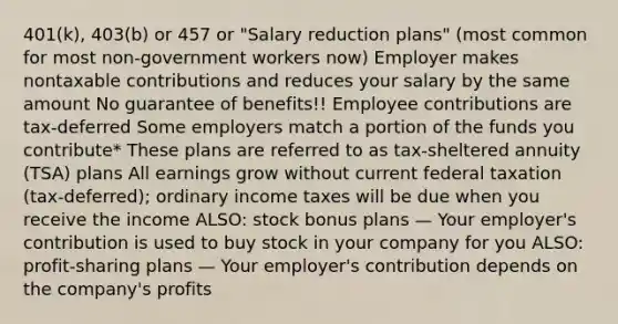 401(k), 403(b) or 457 or "Salary reduction plans" (most common for most non-government workers now) Employer makes nontaxable contributions and reduces your salary by the same amount No guarantee of benefits!! Employee contributions are tax-deferred Some employers match a portion of the funds you contribute* These plans are referred to as tax-sheltered annuity (TSA) plans All earnings grow without current federal taxation (tax-deferred); ordinary income taxes will be due when you receive the income ALSO: stock bonus plans — Your employer's contribution is used to buy stock in your company for you ALSO: profit-sharing plans — Your employer's contribution depends on the company's profits