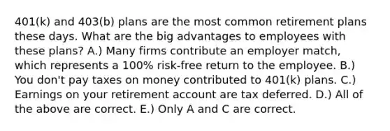 401(k) and 403(b) plans are the most common retirement plans these days. What are the big advantages to employees with these plans? A.) Many firms contribute an employer match, which represents a 100% risk-free return to the employee. B.) You don't pay taxes on money contributed to 401(k) plans. C.) Earnings on your retirement account are tax deferred. D.) All of the above are correct. E.) Only A and C are correct.