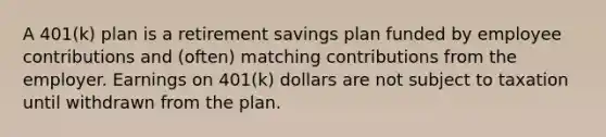 A 401(k) plan is a retirement savings plan funded by employee contributions and (often) matching contributions from the employer. Earnings on 401(k) dollars are not subject to taxation until withdrawn from the plan.