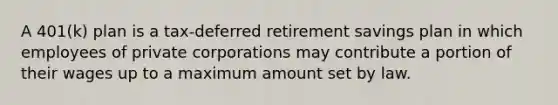 A 401(k) plan is a tax-deferred retirement savings plan in which employees of private corporations may contribute a portion of their wages up to a maximum amount set by law.