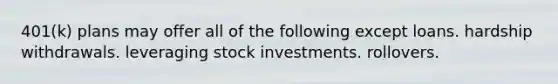 401(k) plans may offer all of the following except loans. hardship withdrawals. leveraging stock investments. rollovers.