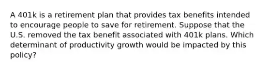 A 401k is a retirement plan that provides tax benefits intended to encourage people to save for retirement. Suppose that the U.S. removed the tax benefit associated with 401k plans. Which determinant of productivity growth would be impacted by this policy?