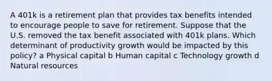 A 401k is a retirement plan that provides tax benefits intended to encourage people to save for retirement. Suppose that the U.S. removed the tax benefit associated with 401k plans. Which determinant of productivity growth would be impacted by this policy? a Physical capital b Human capital c Technology growth d Natural resources