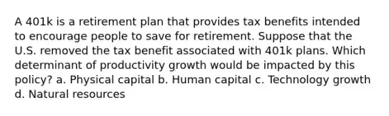 A 401k is a retirement plan that provides tax benefits intended to encourage people to save for retirement. Suppose that the U.S. removed the tax benefit associated with 401k plans. Which determinant of productivity growth would be impacted by this policy? a. Physical capital b. Human capital c. Technology growth d. Natural resources