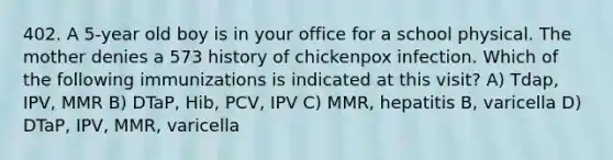 402. A 5-year old boy is in your office for a school physical. The mother denies a 573 history of chickenpox infection. Which of the following immunizations is indicated at this visit? A) Tdap, IPV, MMR B) DTaP, Hib, PCV, IPV C) MMR, hepatitis B, varicella D) DTaP, IPV, MMR, varicella