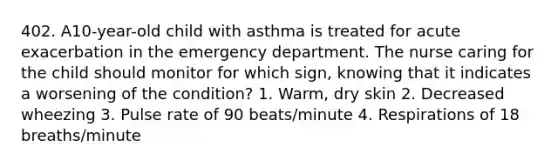 402. A10-year-old child with asthma is treated for acute exacerbation in the emergency department. The nurse caring for the child should monitor for which sign, knowing that it indicates a worsening of the condition? 1. Warm, dry skin 2. Decreased wheezing 3. Pulse rate of 90 beats/minute 4. Respirations of 18 breaths/minute