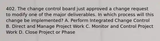 402. The change control board just approved a change request to modify one of the major deliverables. In which process will this change be implemented? A. Perform Integrated Change Control B. Direct and Manage Project Work C. Monitor and Control Project Work D. Close Project or Phase