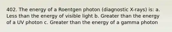 402. The energy of a Roentgen photon (diagnostic X-rays) is: a. Less than the energy of visible light b. Greater than the energy of a UV photon c. Greater than the energy of a gamma photon