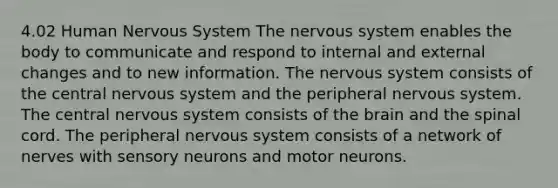 4.02 Human Nervous System The nervous system enables the body to communicate and respond to internal and external changes and to new information. The nervous system consists of the central nervous system and the peripheral nervous system. The central nervous system consists of the brain and the spinal cord. The peripheral nervous system consists of a network of nerves with sensory neurons and motor neurons.