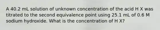 A 40.2 mL solution of unknown concentration of the acid H X was titrated to the second equivalence point using 25.1 mL of 0.6 M sodium hydroxide. What is the concentration of H X?