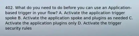 402. What do you need to do before you can use an Application-based trigger in your flow? A. Activate the application trigger spoke B. Activate the application spoke and plugins as needed C. Activate the application plugins only D. Activate the trigger security rules