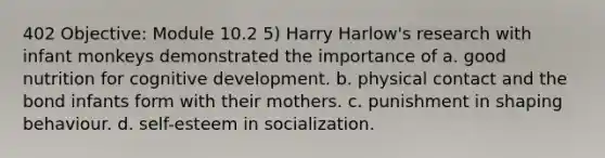 402 Objective: Module 10.2 5) Harry Harlow's research with infant monkeys demonstrated the importance of a. good nutrition for cognitive development. b. physical contact and the bond infants form with their mothers. c. punishment in shaping behaviour. d. self-esteem in socialization.