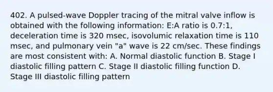 402. A pulsed-wave Doppler tracing of the mitral valve inflow is obtained with the following information: E:A ratio is 0.7:1, deceleration time is 320 msec, isovolumic relaxation time is 110 msec, and pulmonary vein "a" wave is 22 cm/sec. These findings are most consistent with: A. Normal diastolic function B. Stage I diastolic filling pattern C. Stage II diastolic filling function D. Stage III diastolic filling pattern