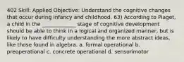 402 Skill: Applied Objective: Understand the cognitive changes that occur during infancy and childhood. 63) According to Piaget, a child in the _____________ stage of cognitive development should be able to think in a logical and organized manner, but is likely to have difficulty understanding the more abstract ideas, like those found in algebra. a. formal operational b. preoperational c. concrete operational d. sensorimotor